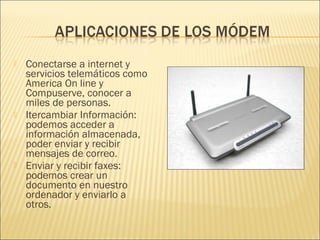    Conectarse a internet y
    servicios telemáticos como
    America On line y
    Compuserve, conocer a
    miles de personas.
   Itercambiar Información:
    podemos acceder a
    información almacenada,
    poder enviar y recibir
    mensajes de correo.
   Enviar y recibir faxes:
    podemos crear un
    documento en nuestro
    ordenador y enviarlo a
    otros.
 