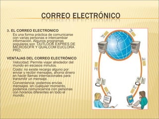 3 . EL CORREO ELECTRONICO
   Es una forma práctica de comunicarse
    con varias personas e intercambiar
    información. Algunos programas
    populares son OUTLOOK EXPRES DE
    MICROSOFR Y QUALCOM EUCLORA
    PRO.

VENTAJAS DEL CORREO ELECTRÓNICO
 Velocidad: Permite viajar alrededor del
  mundo en escasos minutos.
 Costo: no existe recargo alguno por
  enviar y recibir mensajes, ahorra dinero
  en hacer llamas internacionales para
  transmitir un mensaje.
 Conveniencia: podemos envías
  mensajes en cualquier momento,
  podemos comunicarnos con personas
  con horarios diferentes en todo el
  mundo.
 