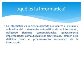 ¿qué es la Informática? 
 La Informática es la ciencia aplicada que abarca el estudio y 
aplicación del tratamiento autom...