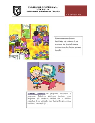 UNIVERSIDAD PANAMERICANA
Licenciatura en Administración Educativa.
Software Educativo:
programas didácticos, conocidos también, como
programas por ordenador, creados con la finalidad
específica de ser utilizados para facilitar los procesos de
enseñanza y aprendizaje.
UNIVERSIDAD PANAMERICANA
SEDE SIBILIA.
Licenciatura en Administración Educativa.
28 de febrero de 2013
Los alumnos desarrollan sus
habilidades, con cada unos de los
programas que tiene cada sistema
computacional, los alumnos aprenden
jugando.
Software Educativo: son programas educativos o
programas didácticos, conocidos también, como
programas por ordenador, creados con la finalidad
específica de ser utilizados para facilitar los procesos de
enseñanza y aprendizaje.
28 de febrero de 2013
Los alumnos desarrollan sus
habilidades, con cada unos de los
iene cada sistema
computacional, los alumnos aprenden
son programas educativos o
programas didácticos, conocidos también, como
programas por ordenador, creados con la finalidad
específica de ser utilizados para facilitar los procesos de
 
