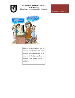 UNIVERSIDAD PANAMERICANA
Licenciatura en Administración Educativa.
Hoy en día es necesario que los
docentes se actualicen, para poder
impartir los conocimientos de la
manera más fácil,
alumnos con sentido crítico y
analítico.
UNIVERSIDAD PANAMERICANA
SEDE SIBILIA.
Licenciatura en Administración Educativa.
28 de febrero de 2013
Hoy en día es necesario que los
docentes se actualicen, para poder
impartir los conocimientos de la
manera más fácil, y así poder crear
alumnos con sentido crítico y
analítico.
28 de febrero de 2013
 