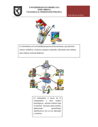 UNIVERSIDAD PANAMERICANA
Licenciatura en Administración Educativa.
La informática en la actualidad
retocar, modificar y mejorar cualquier contenido, utilizando estos medios,
para elaborar material didáctico.
La informática
computadora y otros medios
tecnológicos,
el material
adquiriendo aprendizajes
significativos con su uso adecuado
y continuo.
UNIVERSIDAD PANAMERICANA
SEDE SIBILIA.
Licenciatura en Administración Educativa.
28 de febrero de 2013
La informática en la actualidad proporciona herramientas, que permiten
retocar, modificar y mejorar cualquier contenido, utilizando estos medios,
para elaborar material didáctico.
La informática a través de la
computadora y otros medios
tecnológicos, permite realizar todo
el material necesario para enseñar,
adquiriendo aprendizajes
significativos con su uso adecuado
y continuo.
28 de febrero de 2013
proporciona herramientas, que permiten
retocar, modificar y mejorar cualquier contenido, utilizando estos medios,
 