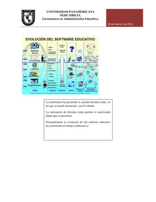 UNIVERSIDAD PANAMERICANA
Licenciatura en Administración Educativa.
La informática ha permitido ir creando distintas redes en
las que se puede interactuar con los demás.
La realización de
dudas que se presentan.
Principalmente la evolución de del software educativo
ha contribuido al trabajo colaborativo.
UNIVERSIDAD PANAMERICANA
SEDE SIBILIA.
Licenciatura en Administración Educativa.
28 de febrero de 2013
La informática ha permitido ir creando distintas redes en
las que se puede interactuar con los demás.
La realización de distintas redes permite ir resolviendo
dudas que se presentan.
Principalmente la evolución de del software educativo
ha contribuido al trabajo colaborativo.
28 de febrero de 2013
 