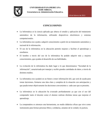 UNIVERSIDAD PANAMERICANA
Licenciatura en Administración Educativa.
• La Informática es la ciencia aplicada que abarca el estudio y
automático de la información, utilizando dispositivos electrónicos y sistemas
computacionales.
• La informática nos ayuda a adquirir conocimiento a partir de un tratamiento automático y
racional de la información.
• El uso de la informática en la educación permite mejorar y facilitar el aprendizaje y
enseñanza.
• El hombre a través del uso de la informática ha podido adquirir más y mejores
conocimientos, que ayudan al desarrollo de sus habilidades.
• La evolución de la informática ha dado lugar a lo que denominamos “Sociedad de la
información”, caracterizada por manejar y recibir grandes cantidades de datos, a través de
distintos medios.
• La informática nos ayudará en un futuro a tener información útil
tomar decisiones, formarse una idea clara y completa de la situación con anticipación y
que pueda tomar objetivamente las decisiones convenientes a cada caso que se
• La informática en la educación ha avanzado profundamente ya que con el uso del
computador tanto el docente como el alumno realizan distintas tareas que mejoran el
aprendizaje.
• La computadora es entonces una herramienta, un medio didáctico ef
instrumento para formar personas libres y solidarias, amantes de la verdad y la justicia.
UNIVERSIDAD PANAMERICANA
SEDE SIBILIA.
Licenciatura en Administración Educativa.
28 de febrero de 2013
CONCLUSIONES
La Informática es la ciencia aplicada que abarca el estudio y aplicación del tratamiento
automático de la información, utilizando dispositivos electrónicos y sistemas
La informática nos ayuda a adquirir conocimiento a partir de un tratamiento automático y
racional de la información.
El uso de la informática en la educación permite mejorar y facilitar el aprendizaje y
El hombre a través del uso de la informática ha podido adquirir más y mejores
conocimientos, que ayudan al desarrollo de sus habilidades.
informática ha dado lugar a lo que denominamos “Sociedad de la
información”, caracterizada por manejar y recibir grandes cantidades de datos, a través de
La informática nos ayudará en un futuro a tener información útil, que será de ayuda para
tomar decisiones, formarse una idea clara y completa de la situación con anticipación y
que pueda tomar objetivamente las decisiones convenientes a cada caso que se
La informática en la educación ha avanzado profundamente ya que con el uso del
computador tanto el docente como el alumno realizan distintas tareas que mejoran el
La computadora es entonces una herramienta, un medio didáctico eficaz que sirve como
instrumento para formar personas libres y solidarias, amantes de la verdad y la justicia.
28 de febrero de 2013
aplicación del tratamiento
automático de la información, utilizando dispositivos electrónicos y sistemas
La informática nos ayuda a adquirir conocimiento a partir de un tratamiento automático y
El uso de la informática en la educación permite mejorar y facilitar el aprendizaje y
El hombre a través del uso de la informática ha podido adquirir más y mejores
informática ha dado lugar a lo que denominamos “Sociedad de la
información”, caracterizada por manejar y recibir grandes cantidades de datos, a través de
, que será de ayuda para
tomar decisiones, formarse una idea clara y completa de la situación con anticipación y
que pueda tomar objetivamente las decisiones convenientes a cada caso que se presente.
La informática en la educación ha avanzado profundamente ya que con el uso del
computador tanto el docente como el alumno realizan distintas tareas que mejoran el
La computadora es entonces una herramienta, un medio didáctico eficaz que sirve como
instrumento para formar personas libres y solidarias, amantes de la verdad y la justicia.
 