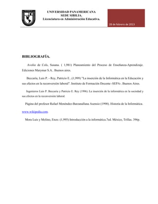 UNIVERSIDAD PANAMERICANA
Licenciatura en Administración Educativa.
BIBLIOGRAFÍA.
Avolio de Cols, Susana. ( 1,981) Planeamiento del Proceso de Enseñanza
Ediciones Marymar S.A.. Buenos air
Beccaría, Luis P. - Rey, Patricio E...
sus efectos en la reconversión laboral". Instituto de Formación Docente
Ingenieros Luis P. Beccaria y Patricio E. Rey
sus efectos en la reconversión laboral.
Página del profesor Rafael Menéndez
www.wikipedia.com.
Mora Luis y Molino, Enzo. (1,995) Introducción a la informática.7ed. México, Trillas. 396p.
UNIVERSIDAD PANAMERICANA
SEDE SIBILIA.
Licenciatura en Administración Educativa.
28 de febrero de 2013
Avolio de Cols, Susana. ( 1,981) Planeamiento del Proceso de Enseñanza
Ediciones Marymar S.A.. Buenos aires.
Rey, Patricio E...(1,999) ”La inserción de la Informática en la Educación y
sus efectos en la reconversión laboral". Instituto de Formación Docente -SEPA
Ingenieros Luis P. Beccaria y Patricio E. Rey (1996). La inserción de la informática en la sociedad y
sus efectos en la reconversión laboral.
Página del profesor Rafael Menéndez-Barzanallana Asensio (1998). Historia de la Informática
Mora Luis y Molino, Enzo. (1,995) Introducción a la informática.7ed. México, Trillas. 396p.
28 de febrero de 2013
Avolio de Cols, Susana. ( 1,981) Planeamiento del Proceso de Enseñanza-Aprendizaje.
”La inserción de la Informática en la Educación y
SEPA-. Buenos Aires.
de la informática en la sociedad y
Historia de la Informática.
Mora Luis y Molino, Enzo. (1,995) Introducción a la informática.7ed. México, Trillas. 396p.
 