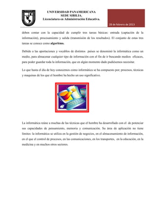 UNIVERSIDAD PANAMERICANA
Licenciatura en Administración Educativa.
deben contar con la capacidad de cumplir tres tareas básicas: entrada (captación de la
información), procesamiento y salida (transmisión de los resultados).
tareas se conoce como algoritmo
Debido a las aportaciones y vocablos de distintos
medio, para almacenar cualquier tipo de información con el fin de ir buscando medios eficaces,
para poder guardar toda la información, que en algún momento dado pudiésemos necesitar.
Lo que hasta el día de hoy conocemos como informática se ha compuesto por; procesos, técnicas
y maquinas de los que el hombre ha hecho un uso significativo.
La informática reúne a muchas de las técnicas que el hombre ha desarrollado con el de potenciar
sus capacidades de pensamiento, memoria y comunicación. Su área de aplicación no tiene
límites: la informática se utiliza en la gestión de negocios, en el alma
en el que el control de procesos, en las comunicaciones, en los transportes, en la educación, en la
medicina y en muchos otros sectores.
UNIVERSIDAD PANAMERICANA
SEDE SIBILIA.
Licenciatura en Administración Educativa.
28 de febrero de 2013
ar con la capacidad de cumplir tres tareas básicas: entrada (captación de la
información), procesamiento y salida (transmisión de los resultados). El conjunto de estas tres
algoritmo.
Debido a las aportaciones y vocablos de distintos países se denominó la informática como un
medio, para almacenar cualquier tipo de información con el fin de ir buscando medios eficaces,
para poder guardar toda la información, que en algún momento dado pudiésemos necesitar.
conocemos como informática se ha compuesto por; procesos, técnicas
y maquinas de los que el hombre ha hecho un uso significativo.
La informática reúne a muchas de las técnicas que el hombre ha desarrollado con el de potenciar
sus capacidades de pensamiento, memoria y comunicación. Su área de aplicación no tiene
límites: la informática se utiliza en la gestión de negocios, en el almacenamiento de información,
en el que el control de procesos, en las comunicaciones, en los transportes, en la educación, en la
medicina y en muchos otros sectores.
28 de febrero de 2013
ar con la capacidad de cumplir tres tareas básicas: entrada (captación de la
El conjunto de estas tres
países se denominó la informática como un
medio, para almacenar cualquier tipo de información con el fin de ir buscando medios eficaces,
para poder guardar toda la información, que en algún momento dado pudiésemos necesitar.
conocemos como informática se ha compuesto por; procesos, técnicas
La informática reúne a muchas de las técnicas que el hombre ha desarrollado con el de potenciar
sus capacidades de pensamiento, memoria y comunicación. Su área de aplicación no tiene
cenamiento de información,
en el que el control de procesos, en las comunicaciones, en los transportes, en la educación, en la
 