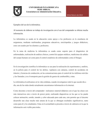UNIVERSIDAD PANAMERICANA
Licenciatura en Administración Educativa.
Ejemplos del uso de la informática.
Al momento de elaborar un trabajo de investigación con el uso del computador se obtiene mucha
información.
La informática es usada en la educación
asignaturas, mediante multimedias, programas educativos, en
estos son usados por los alumnos y profesores.
En la rama de medicina la informática es usada como soporte para el diagnóstico de
enfermedades, realización de análisis clínicos, control de equipos médicos, mediciones de señales
del cuerpo humano así como para el control estadístico de enfermedades como el Dengue.
En la investigación científica la informática se usa para la realización de experi
en la policía para el control de los delitos, vigilancia con cámaras, control de accidentes de
tránsito y licencias de conducción, en las comunicaciones para el control de los teléfonos móviles
y las llamadas y en el transporte para la g
La informática la utilizamos en la vida cotidiana, cuando investigamos todo lo que sucede día a
día, una de las redes donde actualmente encontramos información es la internet.
Como docentes a través del computador
más interactivas esto a través de power point, realizando diapositivas en las que se les puede
colocar animación, sonido, tamaño y color adecuado para cada una, esto permite que el docente
desarrolle una clase mucho más amena de la que se obtengan resultados significativos, tanto
como para él y los estudiantes. Estas en la actualidad se presenta a través de cañonera en la que la
información será visible para todos.
UNIVERSIDAD PANAMERICANA
SEDE SIBILIA.
Licenciatura en Administración Educativa.
28 de febrero de 2013
Ejemplos del uso de la informática.
Al momento de elaborar un trabajo de investigación con el uso del computador se obtiene mucha
en la educación como apoyo a los profesores en la enseñanza de
asignaturas, mediante multimedias, programas educativos, enciclopedias y juegos didácticos,
estos son usados por los alumnos y profesores.
medicina la informática es usada como soporte para el diagnóstico de
, realización de análisis clínicos, control de equipos médicos, mediciones de señales
del cuerpo humano así como para el control estadístico de enfermedades como el Dengue.
En la investigación científica la informática se usa para la realización de experi
en la policía para el control de los delitos, vigilancia con cámaras, control de accidentes de
tránsito y licencias de conducción, en las comunicaciones para el control de los teléfonos móviles
y las llamadas y en el transporte para la gestión de gastos de combustible y rutas.
La informática la utilizamos en la vida cotidiana, cuando investigamos todo lo que sucede día a
día, una de las redes donde actualmente encontramos información es la internet.
Como docentes a través del computador realizamos material didáctico con el que las clases son
más interactivas esto a través de power point, realizando diapositivas en las que se les puede
colocar animación, sonido, tamaño y color adecuado para cada una, esto permite que el docente
una clase mucho más amena de la que se obtengan resultados significativos, tanto
como para él y los estudiantes. Estas en la actualidad se presenta a través de cañonera en la que la
información será visible para todos.
28 de febrero de 2013
Al momento de elaborar un trabajo de investigación con el uso del computador se obtiene mucha
es en la enseñanza de
ciclopedias y juegos didácticos,
medicina la informática es usada como soporte para el diagnóstico de
, realización de análisis clínicos, control de equipos médicos, mediciones de señales
del cuerpo humano así como para el control estadístico de enfermedades como el Dengue.
En la investigación científica la informática se usa para la realización de experimentos y análisis,
en la policía para el control de los delitos, vigilancia con cámaras, control de accidentes de
tránsito y licencias de conducción, en las comunicaciones para el control de los teléfonos móviles
estión de gastos de combustible y rutas.
La informática la utilizamos en la vida cotidiana, cuando investigamos todo lo que sucede día a
día, una de las redes donde actualmente encontramos información es la internet.
realizamos material didáctico con el que las clases son
más interactivas esto a través de power point, realizando diapositivas en las que se les puede
colocar animación, sonido, tamaño y color adecuado para cada una, esto permite que el docente
una clase mucho más amena de la que se obtengan resultados significativos, tanto
como para él y los estudiantes. Estas en la actualidad se presenta a través de cañonera en la que la
 
