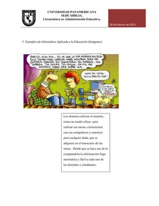 UNIVERSIDAD PANAMERICANA
Licenciatura en Administración Educativa.
5 Ejemplos de Informática Aplicada a la Educación (Imágenes)
UNIVERSIDAD PANAMERICANA
SEDE SIBILIA.
Licenciatura en Administración Educativa.
28 de febrero de 2013
Ejemplos de Informática Aplicada a la Educación (Imágenes)
Los alumnos utilizan el internet,
como un medio eficaz para
realizar sus tareas, comunicarse
con sus compañeros y maestros
para cualquier duda, que se
adquiera en el transcurso de las
tareas. Desde que se hace uso de la
computadora la información llega
automática y fácil a cada uno de
los docentes y estudiantes.
28 de febrero de 2013
 