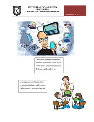 UNIVERSIDAD PANAMERICANA
Licenciatura en Administración Educativa.
La computadora se ha convertido
en un medio útil para recibir clases
y adquirir conocimientos día a día.
UNIVERSIDAD PANAMERICANA
SEDE SIBILIA.
Licenciatura en Administración Educativa.
28 de febrero de 2013
La informática ha proporcionado
distintos medios al docente, de los
cuales puede adquirir información
de forma rápida y efectiva.
La computadora se ha convertido
en un medio útil para recibir clases
y adquirir conocimientos día a día.
28 de febrero de 2013
 