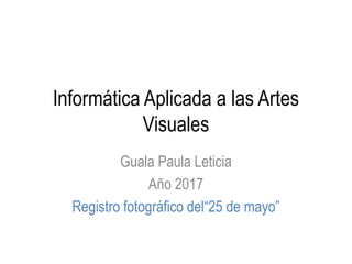 Informática Aplicada a las Artes
Visuales
Guala Paula Leticia
Año 2017
Registro fotográfico del“25 de mayo”
 
