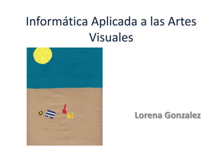 Informática Aplicada a las Artes
Visuales
Lorena Gonzalez
 