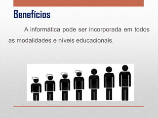 Benefícios
A informática pode ser incorporada em todos
as modalidades e níveis educacionais.

 