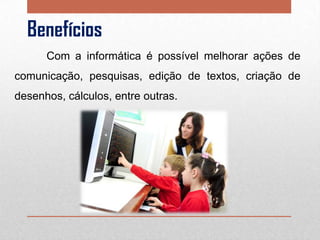 Benefícios
Com a informática é possível melhorar ações de
comunicação, pesquisas, edição de textos, criação de
desenhos, cálculos, entre outras.

 