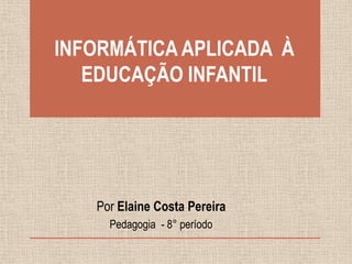 INFORMÁTICA APLICADA À
EDUCAÇÃO INFANTIL

Por Elaine Costa Pereira
Pedagogia - 8° período

 