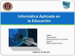 Informática Aplicada en
     la Educación


                      Autor:
                      Miguel Bottini
                      Maestría Docencia Universitaria
                      Grupo 9
                      Prof: Soledad Gutierrez




       BARINAS, JUNIO 2012
 
