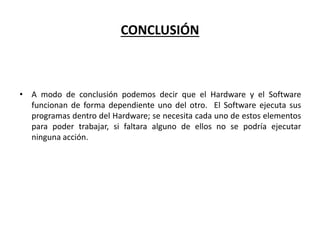 CONCLUSIÓN
• A modo de conclusión podemos decir que el Hardware y el Software
funcionan de forma dependiente uno del otro. El Software ejecuta sus
programas dentro del Hardware; se necesita cada uno de estos elementos
para poder trabajar, si faltara alguno de ellos no se podría ejecutar
ninguna acción.
 