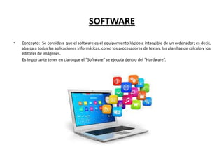 SOFTWARE
• Concepto: Se considera que el software es el equipamiento lógico e intangible de un ordenador; es decir,
abarca a todas las aplicaciones informáticas, como los procesadores de textos, las planillas de cálculo y los
editores de imágenes.
Es importante tener en claro que el “Software” se ejecuta dentro del “Hardware”.
 