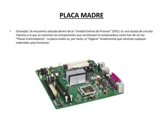 PLACA MADRE
• Concepto: Se encuentra ubicada dentro de la “Unidad Central de Proceso” (CPU). Es una tarjeta de circuito
impreso a la que se conectan los componentes que constituyen la computadora como han de ser las
“Placas Controladoras”. La placa madre es, por tanto, el “órgano” fundamental que necesita cualquier
ordenador para funcionar.
 