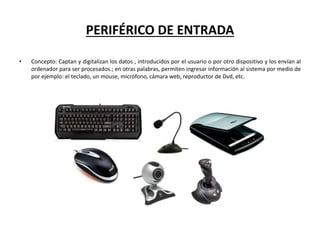PERIFÉRICO DE ENTRADA
• Concepto: Captan y digitalizan los datos , introducidos por el usuario o por otro dispositivo y los envían al
ordenador para ser procesados.; en otras palabras, permiten ingresar información al sistema por medio de
por ejemplo: el teclado, un mouse, micrófono, cámara web, reproductor de Dvd, etc.
 