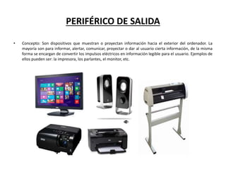 PERIFÉRICO DE SALIDA
• Concepto: Son dispositivos que muestran o proyectan información hacia el exterior del ordenador. La
mayoría son para informar, alertar, comunicar, proyectar o dar al usuario cierta información, de la misma
forma se encargan de convertir los impulsos eléctricos en información legible para el usuario. Ejemplos de
ellos pueden ser: la impresora, los parlantes, el monitor, etc.
 