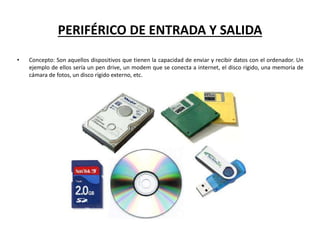PERIFÉRICO DE ENTRADA Y SALIDA
• Concepto: Son aquellos dispositivos que tienen la capacidad de enviar y recibir datos con el ordenador. Un
ejemplo de ellos sería un pen drive, un modem que se conecta a internet, el disco rígido, una memoria de
cámara de fotos, un disco rígido externo, etc.
 