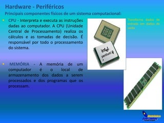 Hardware - Periféricos 
Principais componentes físicos de um sistema computacional: 
 CPU - Interpreta e executa as instruções 
dadas ao computador. A CPU (Unidade 
Central de Processamento) realiza os 
cálculos e as tomadas de decisão. É 
responsável por todo o processamento 
do sistema. 
 MEMÓRIA - A memória de um 
computador é o local de 
armazenamento dos dados a serem 
processados e dos programas que os 
processam. 
Transforma dados de 
entrada em dados de 
saída 
 