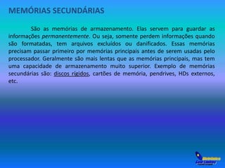 MEMÓRIAS SECUNDÁRIAS 
São as memórias de armazenamento. Elas servem para guardar as 
informações permanentemente. Ou seja, somente perdem informações quando 
são formatadas, tem arquivos excluídos ou danificados. Essas memórias 
precisam passar primeiro por memórias principais antes de serem usadas pelo 
processador. Geralmente são mais lentas que as memórias principais, mas tem 
uma capacidade de armazenamento muito superior. Exemplo de memórias 
secundárias são: discos rígidos, cartões de memória, pendrives, HDs externos, 
etc. 
 