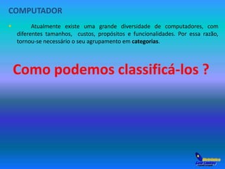 COMPUTADOR 
 Atualmente existe uma grande diversidade de computadores, com 
diferentes tamanhos, custos, propósitos e funcionalidades. Por essa razão, 
tornou-se necessário o seu agrupamento em categorias. 
Como podemos classificá-los ? 
 
