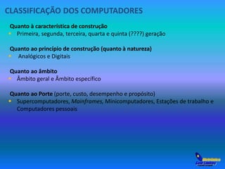 CLASSIFICAÇÃO DOS COMPUTADORES 
Quanto à característica de construção 
 Primeira, segunda, terceira, quarta e quinta (????) geração 
Quanto ao princípio de construção (quanto à natureza) 
 Analógicos e Digitais 
Quanto ao âmbito 
 Âmbito geral e Âmbito específico 
Quanto ao Porte (porte, custo, desempenho e propósito) 
 Supercomputadores, Mainframes, Minicomputadores, Estações de trabalho e 
Computadores pessoais 
 