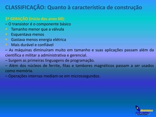 CLASSIFICAÇÃO: Quanto à característica de construção 
2ª GERAÇÃO (Início dos anos 60): 
– O transistor é o componente básico 
 Tamanho menor que a válvula 
 Esquentava menos 
 Gastava menos energia elétrica 
 Mais durável e confiável 
– As máquinas diminuíram muito em tamanho e suas aplicações passam além da 
científica e militar a administrativa e gerencial. 
– Surgem as primeiras linguagens de programação. 
– Além dos núcleos de ferrite, fitas e tambores magnéticos passam a ser usados 
como memória. 
– Operações internas mediam-se em microssegundos. 
 
