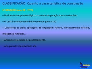 CLASSIFICAÇÃO: Quanto à característica de construção 
5ª GERAÇÃO (anos 90 - ????): 
– Devido ao avanço tecnológico o conceito de geração torna-se obsoleto. 
– O ULSI é o componente básico (menor que o VLSI) 
– Caracteriza-se pelas aplicações de Linguagem Natural, Processamento Paralelo, 
Inteligência Artificial,... 
– Altíssima velocidade de processamento, 
– Alto grau de interatividade, etc. 
 
