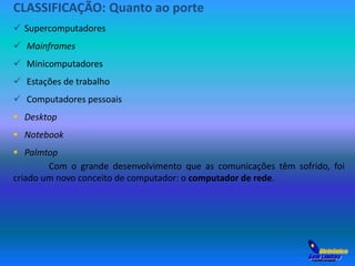 CLASSIFICAÇÃO: Quanto ao porte 
 Supercomputadores 
 Mainframes 
 Minicomputadores 
 Estações de trabalho 
 Computadores pessoais 
 Desktop 
 Notebook 
 Palmtop 
Com o grande desenvolvimento que as comunicações têm sofrido, foi 
criado um novo conceito de computador: o computador de rede. 
 