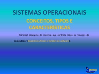 SISTEMAS OPERACIONAIS 
CONCEITOS, TIPOS E 
CARACTERÍSTICAS 
Principal programa do sistema, que controla todos os recursos do 
computador (dispositivos físicos e funções de software). 
 