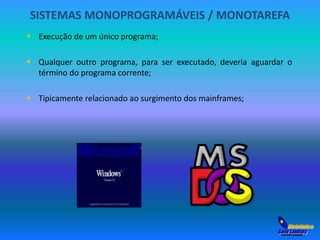 SISTEMAS MONOPROGRAMÁVEIS / MONOTAREFA 
 Execução de um único programa; 
 Qualquer outro programa, para ser executado, deveria aguardar o 
término do programa corrente; 
 Tipicamente relacionado ao surgimento dos mainframes; 
 