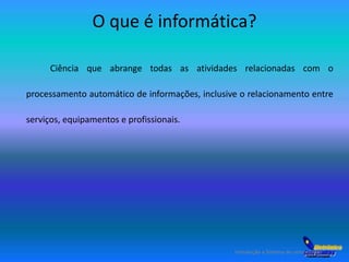 O que é informática? 
Ciência que abrange todas as atividades relacionadas com o 
processamento automático de informações, inclusive o relacionamento entre 
serviços, equipamentos e profissionais. 
Introdução a Sistema de computação 
 