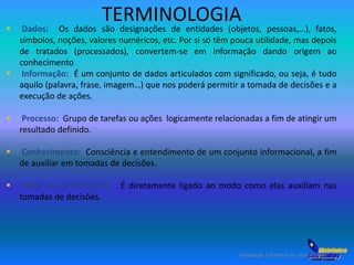TERMINOLOGIA 
 Dados: Os dados são designações de entidades (objetos, pessoas,…), fatos, 
símbolos, noções, valores numéricos, etc. Por si só têm pouca utilidade, mas depois 
de tratados (processados), convertem-se em informação dando origem ao 
conhecimento 
 Informação: É um conjunto de dados articulados com significado, ou seja, é tudo 
aquilo (palavra, frase, imagem…) que nos poderá permitir a tomada de decisões e a 
execução de ações. 
 Processo: Grupo de tarefas ou ações logicamente relacionadas a fim de atingir um 
Introdução a Sistema de computação 
resultado definido. 
 Conhecimento: Consciência e entendimento de um conjunto informacional, a fim 
de auxiliar em tomadas de decisões. 
 Valor das informações: É diretamente ligado ao modo como elas auxiliam nas 
tomadas de decisões. 
 