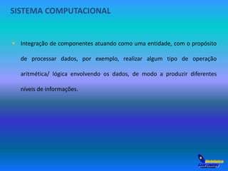 SISTEMA COMPUTACIONAL 
 Integração de componentes atuando como uma entidade, com o propósito 
de processar dados, por exemplo, realizar algum tipo de operação 
aritmética/ lógica envolvendo os dados, de modo a produzir diferentes 
níveis de informações. 
 