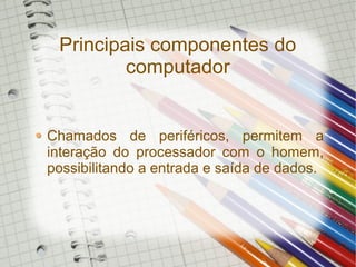 Principais componentes do
computador
Chamados de periféricos, permitem a
interação do processador com o homem,
possibilitando a entrada e saída de dados.
