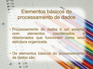Elementos básicos do
processamento de dados
Processamento do dados é um sistema
com elementos coordenados e
relacionados que funcionam como uma
estrutura organizada.
Os elementos básicos do processamento
de dados são: