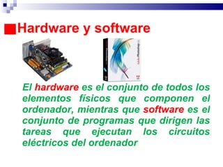 Hardware y software El  hardware  es el conjunto de todos los elementos físicos que componen el ordenador, mientras que  software  es el conjunto de programas que dirigen las tareas que ejecutan los circuitos eléctricos del ordenador 