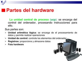 Partes del hardware  La unidad central de proceso  ( ucp ):  se encarga del control del ordenador, procesando instrucciones para ello.  Sus partes son: Unidad aritmético lógica:  se encarga de el procesamiento de datos y permite realizar operaciones Unidad de control:  controla los elementos del ordenador  Registros:  proporciona y almacena datos Foto hardware 