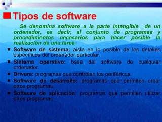 Tipos de software Se denomina software a la parte intangible  de un ordenador, es decir, al conjunto de programas y procedimientos necesarios para hacer posible la realización de una tarea . Software de sistema:  aísla en lo posible de los detalles específicos del ordenador particular. Sistema operativo : base del software de cualquier ordenador. Drivers:  programas que controlan los periféricos. Software de desarrollo:  programas que permiten crear otros programas. Software de aplicación:  programas que permiten utilizar otros programas. 