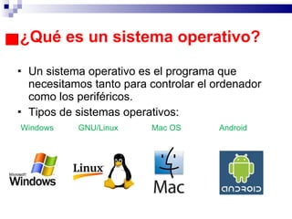 ¿Qué es un sistema operativo? Un sistema operativo es el programa que necesitamos tanto para controlar el ordenador como los periféricos. Tipos de sistemas operativos: Windows  GNU/Linux  Mac OS  Android 