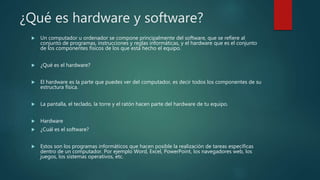 ¿Qué es hardware y software?
 Un computador u ordenador se compone principalmente del software, que se refiere al
conjunto de programas, instrucciones y reglas informáticas, y el hardware que es el conjunto
de los componentes físicos de los que está hecho el equipo.
 ¿Qué es el hardware?
 El hardware es la parte que puedes ver del computador, es decir todos los componentes de su
estructura física.
 La pantalla, el teclado, la torre y el ratón hacen parte del hardware de tu equipo.
 Hardware
 ¿Cuál es el software?
 Estos son los programas informáticos que hacen posible la realización de tareas específicas
dentro de un computador. Por ejemplo Word, Excel, PowerPoint, los navegadores web, los
juegos, los sistemas operativos, etc.
 