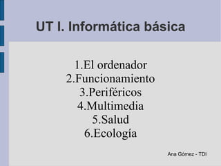 UT I. Informática básica

      1.El ordenador
    2.Funcionamiento
       3.Periféricos
       4.Multimedia
          5.Salud
        6.Ecología
                       Ana Gómez - TDI
 