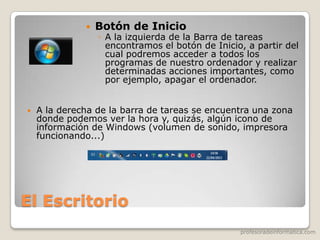 profesoradeinformatica.com
El Escritorio
 Botón de Inicio
◦ A la izquierda de la Barra de tareas
encontramos el botón de Inicio, a partir del
cual podremos acceder a todos los
programas de nuestro ordenador y realizar
determinadas acciones importantes, como
por ejemplo, apagar el ordenador.
 A la derecha de la barra de tareas se encuentra una zona
donde podemos ver la hora y, quizás, algún icono de
información de Windows (volumen de sonido, impresora
funcionando...)
 