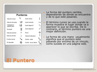 profesoradeinformatica.com
El Puntero
 La forma del puntero cambia,
dependiendo de dónde se encuentra
y de lo que esté pasando.
 El término cursor se usa cuando la
forma muestra el lugar donde va a
aparecer lo que se escriba. De lo
contrario, el término puntero es una
mejor definición.
 La forma de una mano usualmente
significa que el puntero está
pasando por encima de un vínculo,
como sucede en una página web.
 