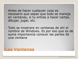 profesoradeinformatica.com
Las Ventanas
 Antes de hacer cualquier cosa es
necesario que sepas que todo se maneja
en ventanas, si tu entras a hacer cartas,
dibujar, jugar, etc.
 Todo se mostrara en ventanas de ahí el
nombre de Windows. Es por eso que es de
suma importancia conocer las partes de
una ventana
 