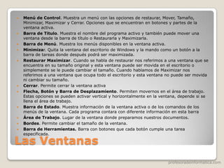 profesoradeinformatica.com
Las Ventanas
 Menú de Control. Muestra un menú con las opciones de restaurar, Mover, Tamaño,
Minimizar, Maximizar y Cerrar. Opciones que se encuentran en botones y partes de la
ventana activa.
 Barra de Titulo. Muestra el nombre del programa activo y también puede mover una
ventana desde la barra de título o Restaurarla y Maximizarla.
 Barra de Menú. Muestra los menús disponibles en la ventana activa.
 Minimizar. Quita la ventana del escritorio de Windows y la mando como un botón a la
barra de tareas donde después podrá ser maximizada.
 Restaurar Maximizar. Cuando se habla de restaurar nos referimos a una ventana que se
encuentra en su tamaño original y esta ventana puede ser movida en el escritorio o
simplemente se le puede cambiar el tamaño. Cuando hablamos de Maximizar nos
referimos a una ventana que ocupa todo el escritorio y esta ventana no puede ser movida
ni cambiar su tamaño.
 Cerrar. Permite cerrar la ventana activa
 Flecha, Botón y Barra de Desplazamiento. Permiten movernos en el área de trabajo.
Estas opciones se pueden activar vertical y horizontalmente en la ventana, depende si se
llena el área de trabajo.
 Barra de Estado. Muestra información de la ventana activa o de los comandos de los
menús de la ventana. Cada programa contara con diferente información en esta barra
 Área de Trabajo. Lugar de la ventana donde preparamos nuestros documentos.
 Bordes. Permite cambiar el tamaño de la ventana.
 Barra de Herramientas. Barra con botones que cada botón cumple una tarea
especificada.
 