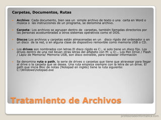 profesoradeinformatica.com
Tratamiento de Archivos
Carpetas, Documentos, Rutas
 Archivo: Cada documento, bien sea un simple archivo de texto o una carta en Word o
música o las instrucciones de un programa, se denomina archivo.
 Carpeta: Los archivos se agrupan dentro de carpetas, también llamadas directorios por
las personas acostumbradas a otros sistemas operativos como el DOS.
 Discos:Los archivos y carpetas están almacenadas en un disco rígido del ordenador o en
un disco de la red, o en alguna clase de dispositivo removible como memoria USB o CD.
 Los drives son nombrados con letras El disco rígido es C:, si solo tiene un disco fijo. Los
drives dentro de una red llevan otras letras del alfabeto con M: u O:.. Los Pen Drive / Flash
/ Lápiz de Memoria/ Memoria USB, son disco extraíble, para trasladar información
 Se denomina ruta o path, la serie de drives o carpetas que tiene que atravesar para llegar
al drive o la carpeta que se desea. Una ruta empieza siempre con la letra de un drive. El
path que inicia Bloc de notas (Notepad en inglés) tiene la ruta siguiente:
C:Windowsnotepad.exe
 